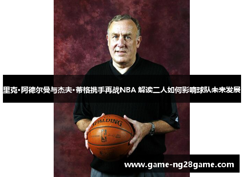 里克·阿德尔曼与杰夫·蒂格携手再战NBA 解读二人如何影响球队未来发展