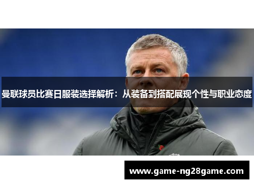 曼联球员比赛日服装选择解析：从装备到搭配展现个性与职业态度