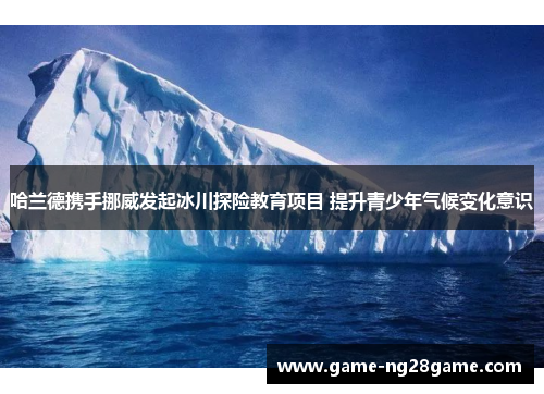 哈兰德携手挪威发起冰川探险教育项目 提升青少年气候变化意识
