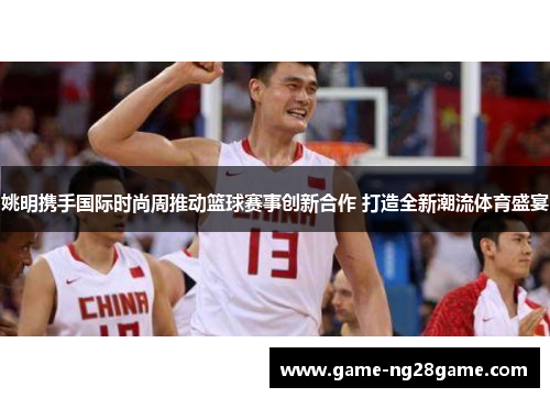 姚明携手国际时尚周推动篮球赛事创新合作 打造全新潮流体育盛宴