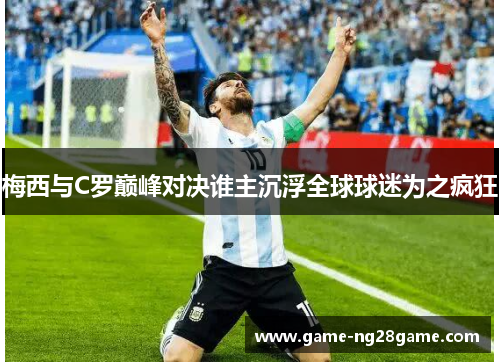 梅西与C罗巅峰对决谁主沉浮全球球迷为之疯狂