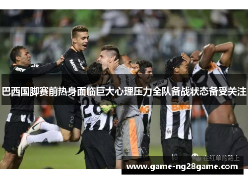 巴西国脚赛前热身面临巨大心理压力全队备战状态备受关注