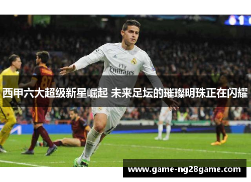西甲六大超级新星崛起 未来足坛的璀璨明珠正在闪耀