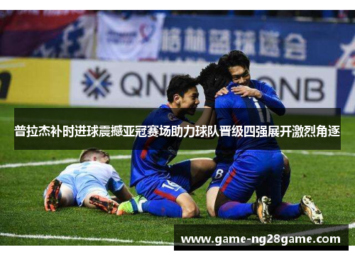 普拉杰补时进球震撼亚冠赛场助力球队晋级四强展开激烈角逐
