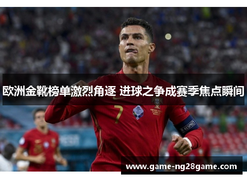 欧洲金靴榜单激烈角逐 进球之争成赛季焦点瞬间