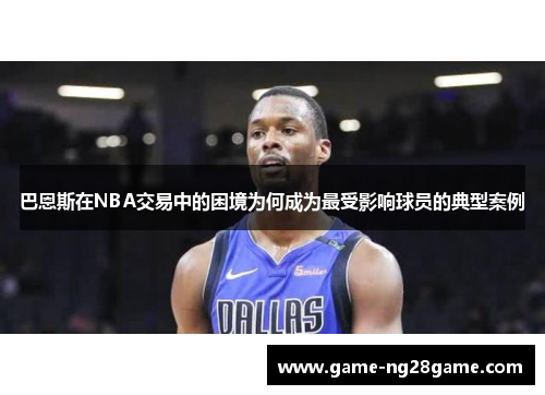 巴恩斯在NBA交易中的困境为何成为最受影响球员的典型案例