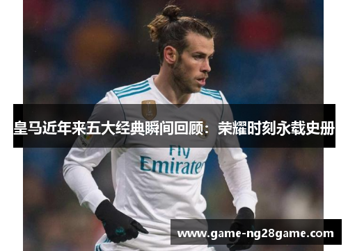 皇马近年来五大经典瞬间回顾：荣耀时刻永载史册