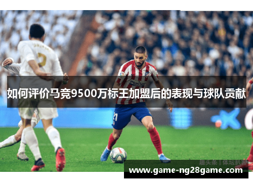 如何评价马竞9500万标王加盟后的表现与球队贡献