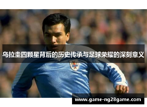 乌拉圭四颗星背后的历史传承与足球荣耀的深刻意义