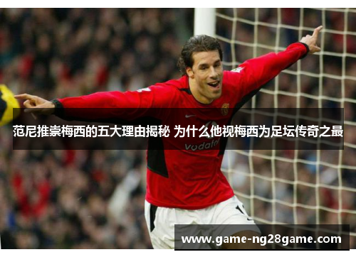 范尼推崇梅西的五大理由揭秘 为什么他视梅西为足坛传奇之最
