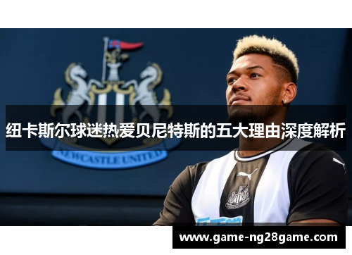 纽卡斯尔球迷热爱贝尼特斯的五大理由深度解析