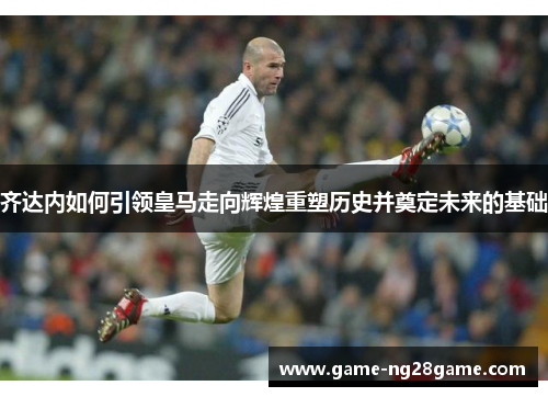 齐达内如何引领皇马走向辉煌重塑历史并奠定未来的基础
