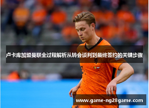 卢卡库加盟曼联全过程解析从转会谈判到最终签约的关键步骤 卢卡库加盟曼联全过程解析从转会谈判到最终签约的关键步骤