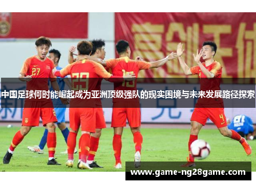 中国足球何时能崛起成为亚洲顶级强队的现实困境与未来发展路径探索